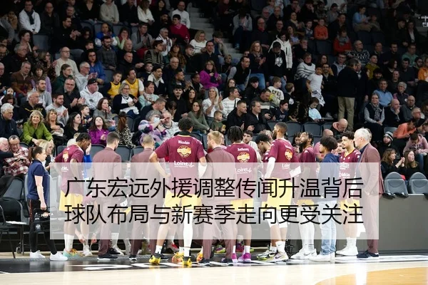 广东宏远外援调整传闻升温背后 球队布局与新赛季走向更受关注